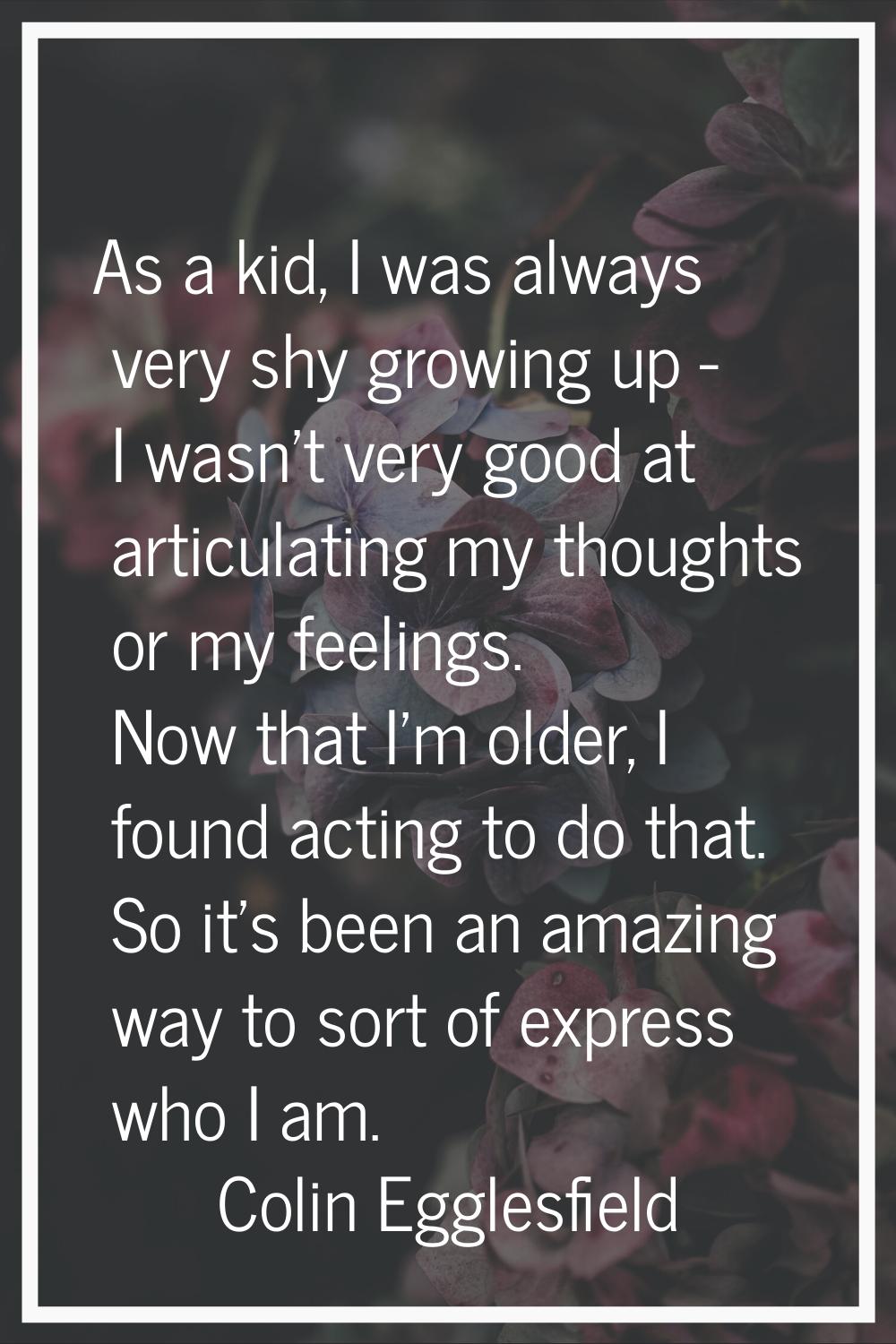 As a kid, I was always very shy growing up - I wasn't very good at articulating my thoughts or my f