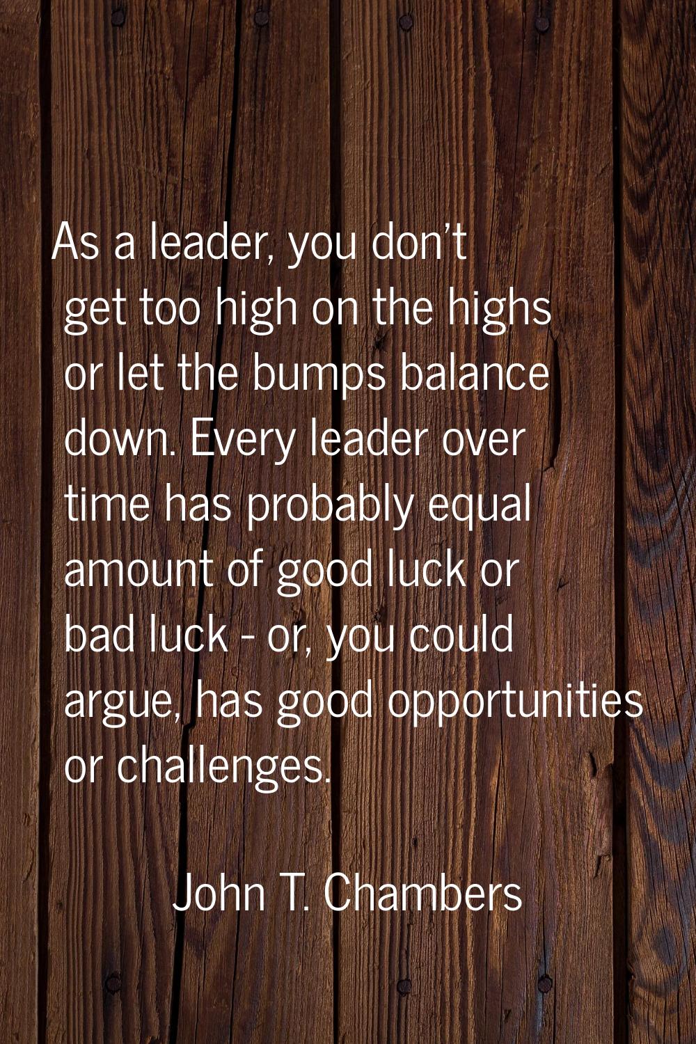 As a leader, you don't get too high on the highs or let the bumps balance down. Every leader over t