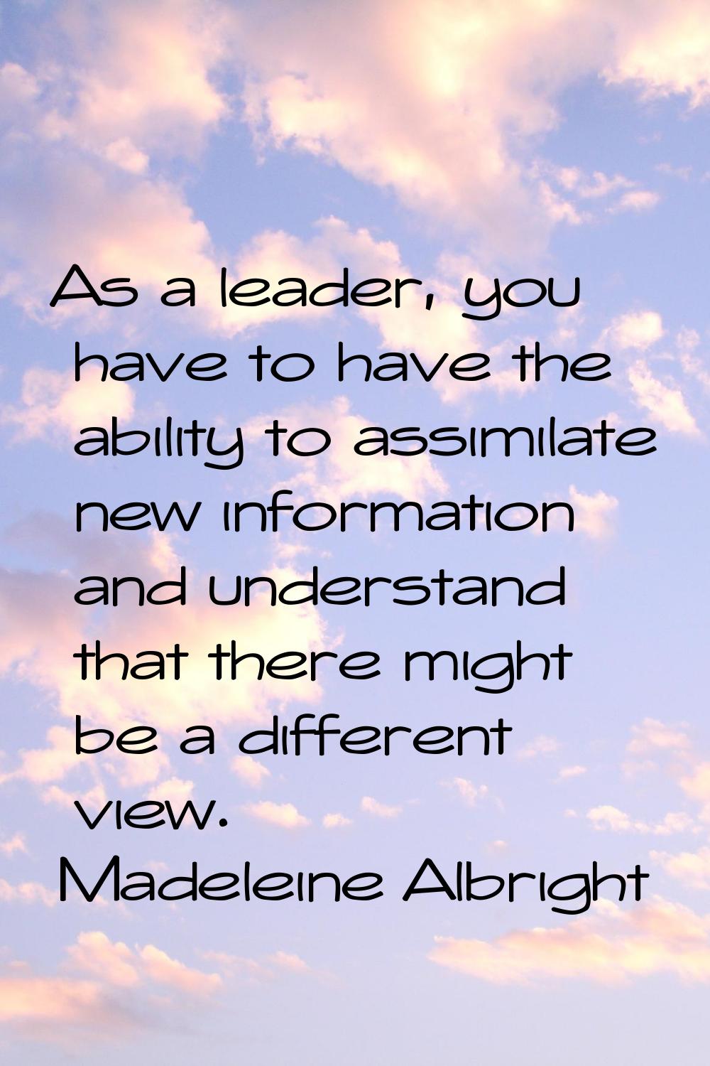 As a leader, you have to have the ability to assimilate new information and understand that there m
