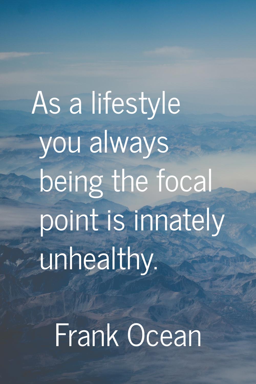 As a lifestyle you always being the focal point is innately unhealthy.