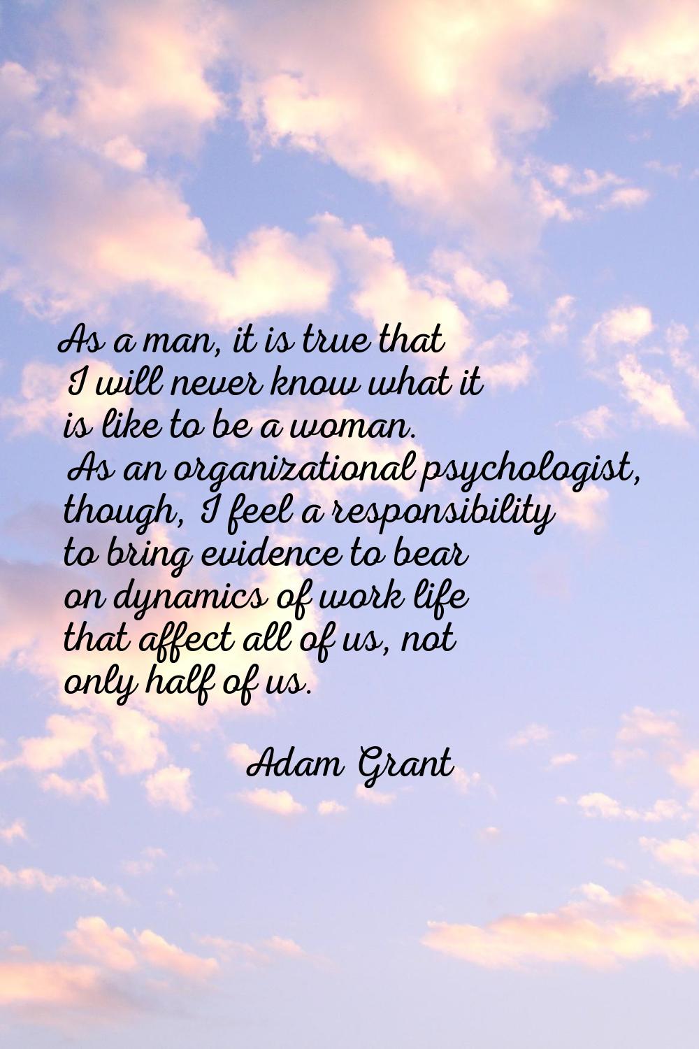 As a man, it is true that I will never know what it is like to be a woman. As an organizational psy