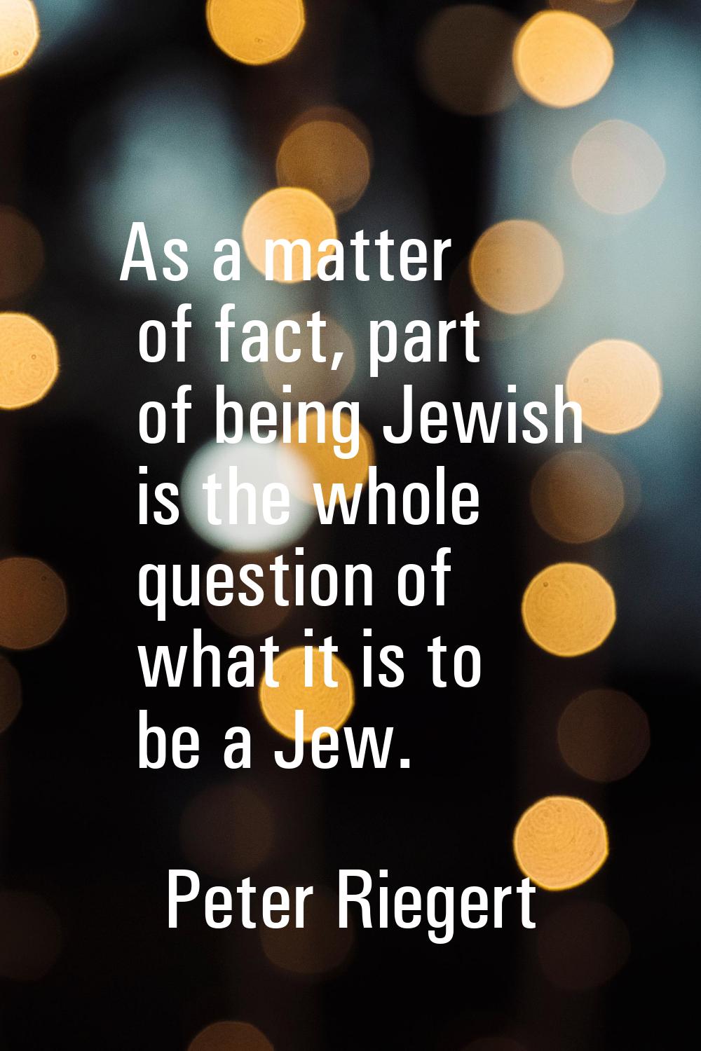 As a matter of fact, part of being Jewish is the whole question of what it is to be a Jew.