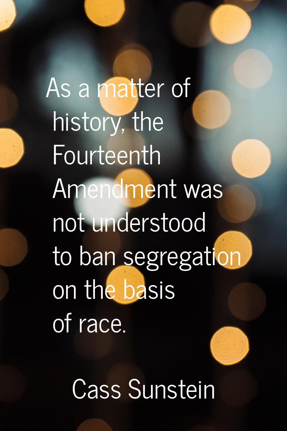 As a matter of history, the Fourteenth Amendment was not understood to ban segregation on the basis