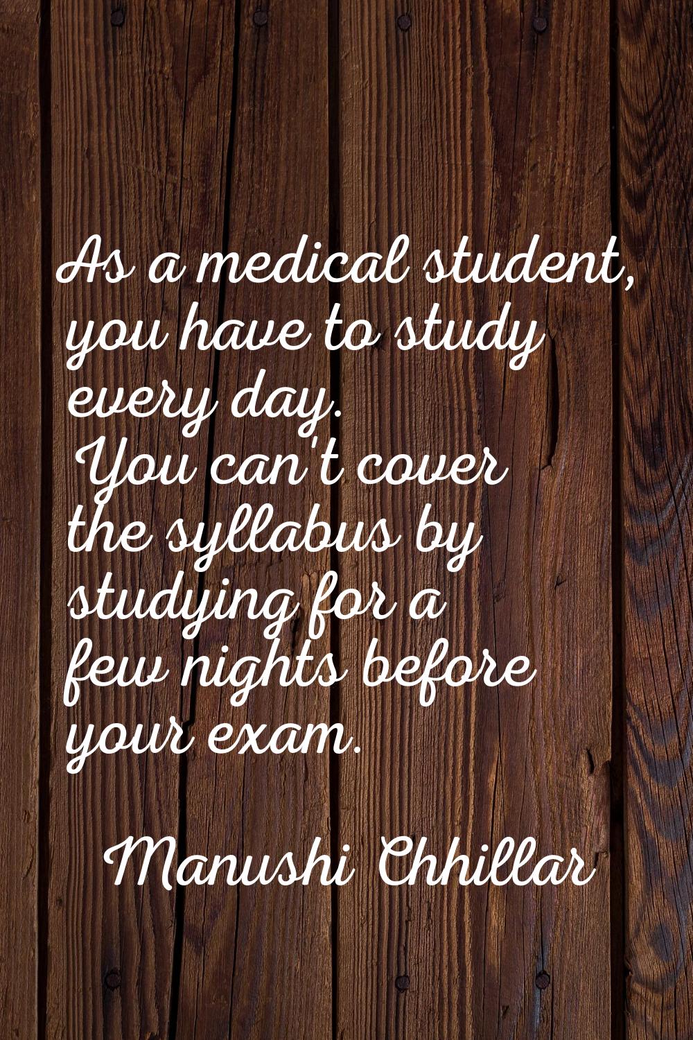 As a medical student, you have to study every day. You can't cover the syllabus by studying for a f