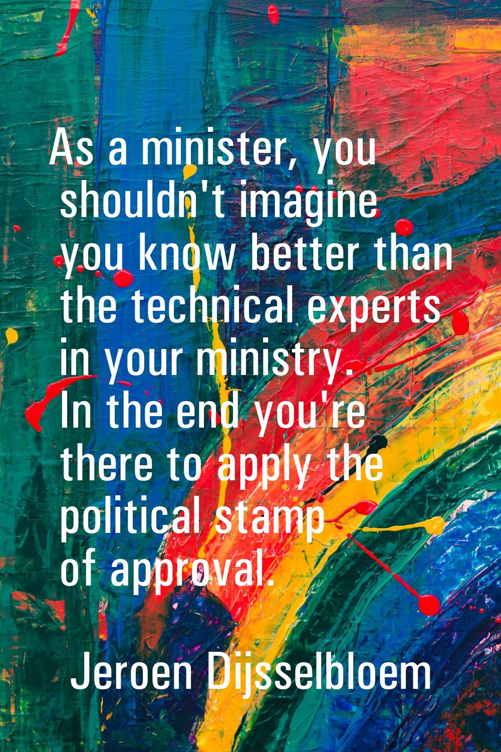 As a minister, you shouldn't imagine you know better than the technical experts in your ministry. I