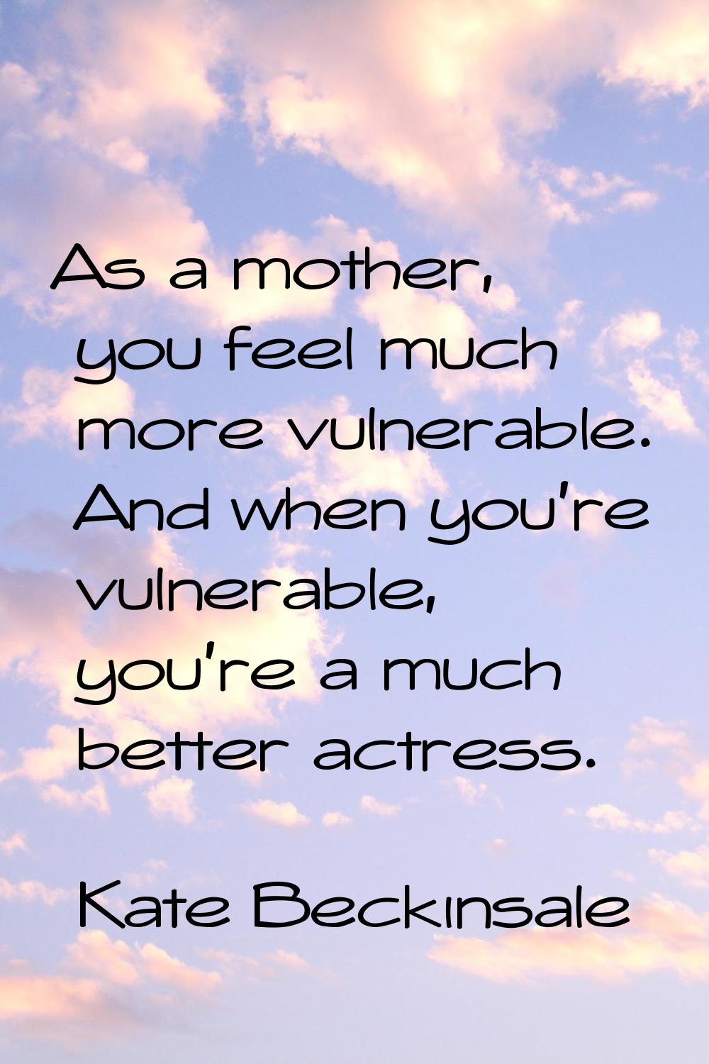 As a mother, you feel much more vulnerable. And when you're vulnerable, you're a much better actres