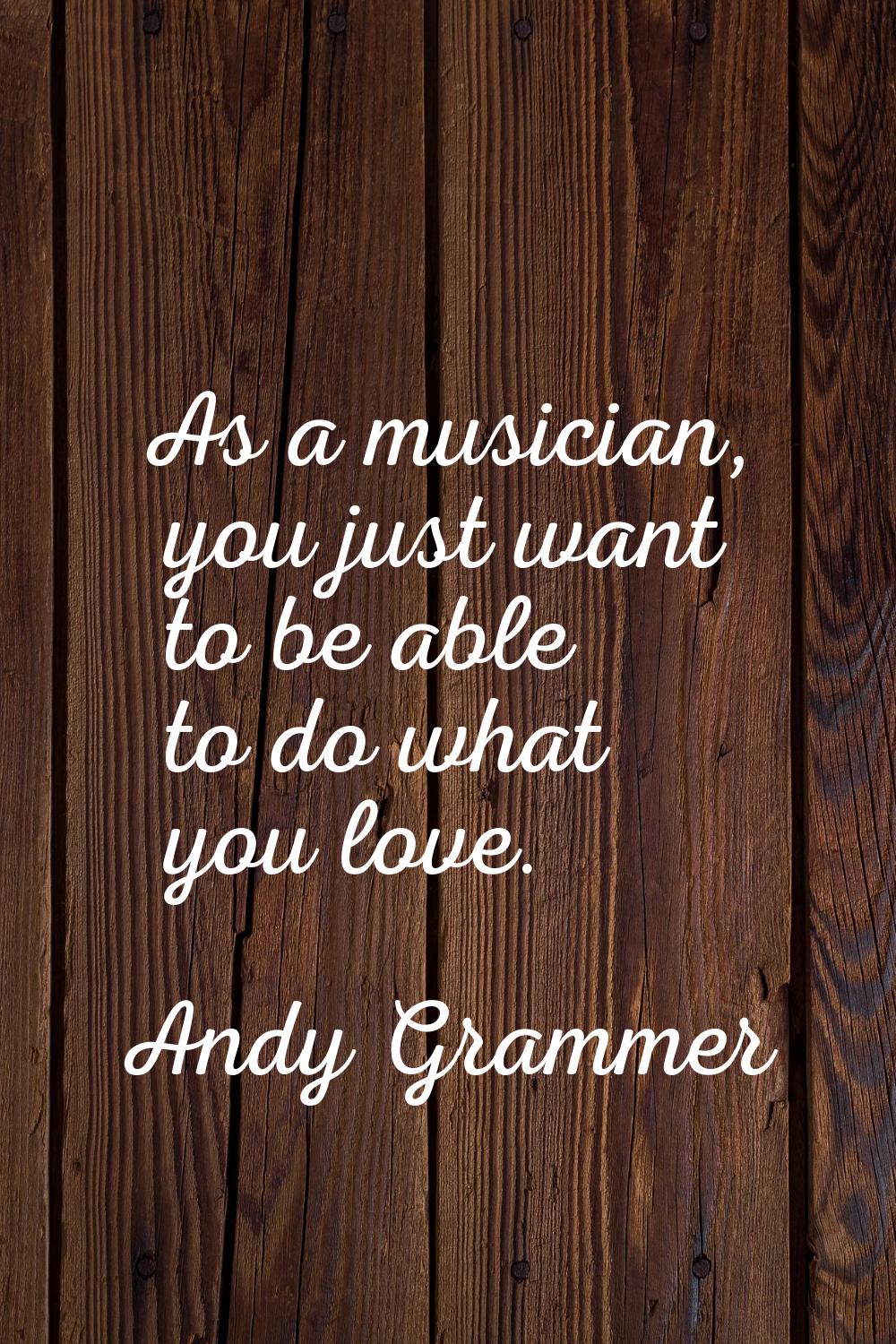 As a musician, you just want to be able to do what you love.