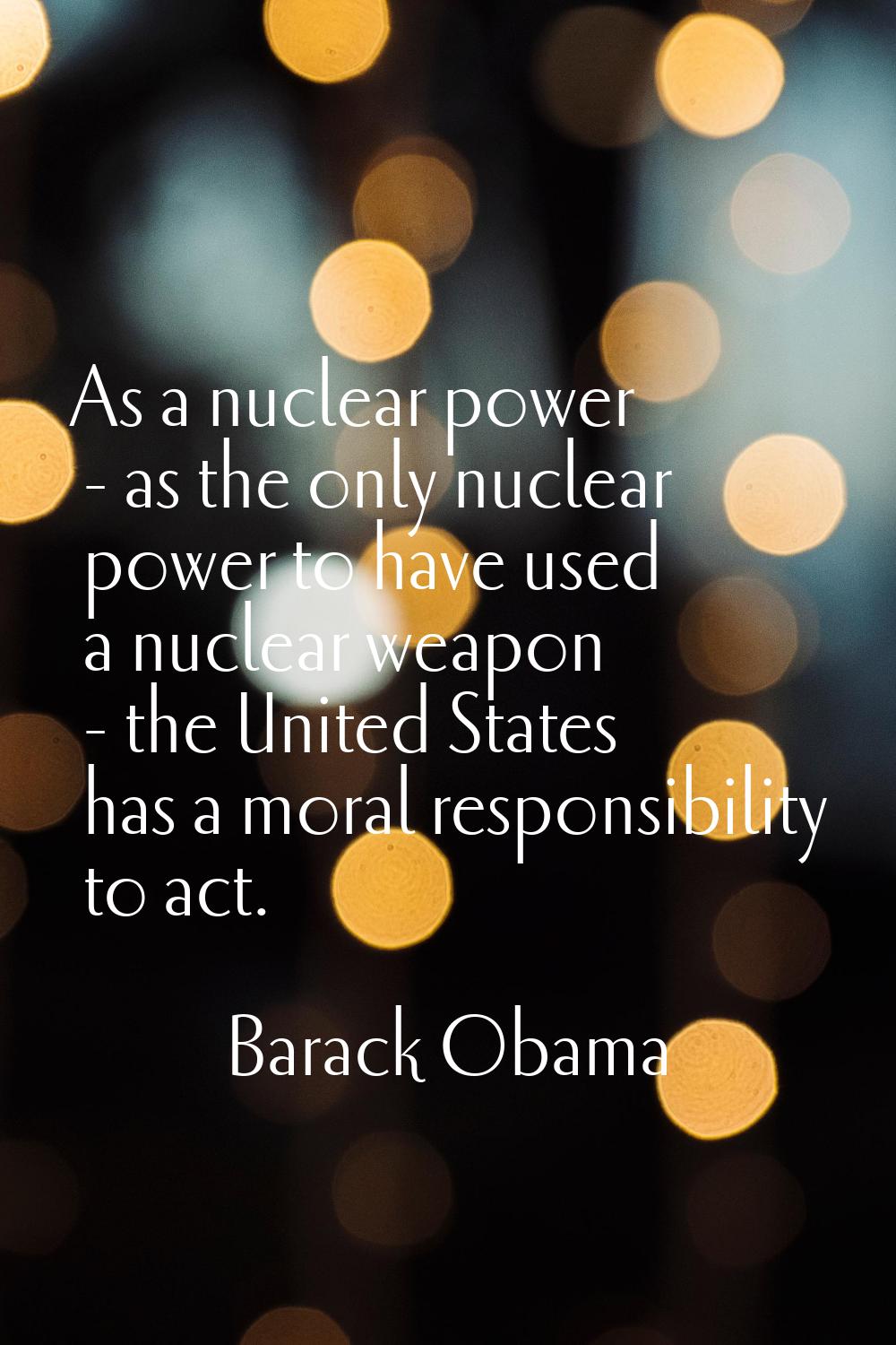 As a nuclear power - as the only nuclear power to have used a nuclear weapon - the United States ha