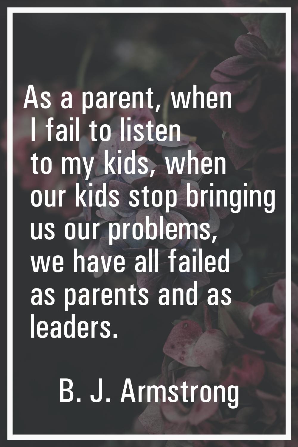 As a parent, when I fail to listen to my kids, when our kids stop bringing us our problems, we have