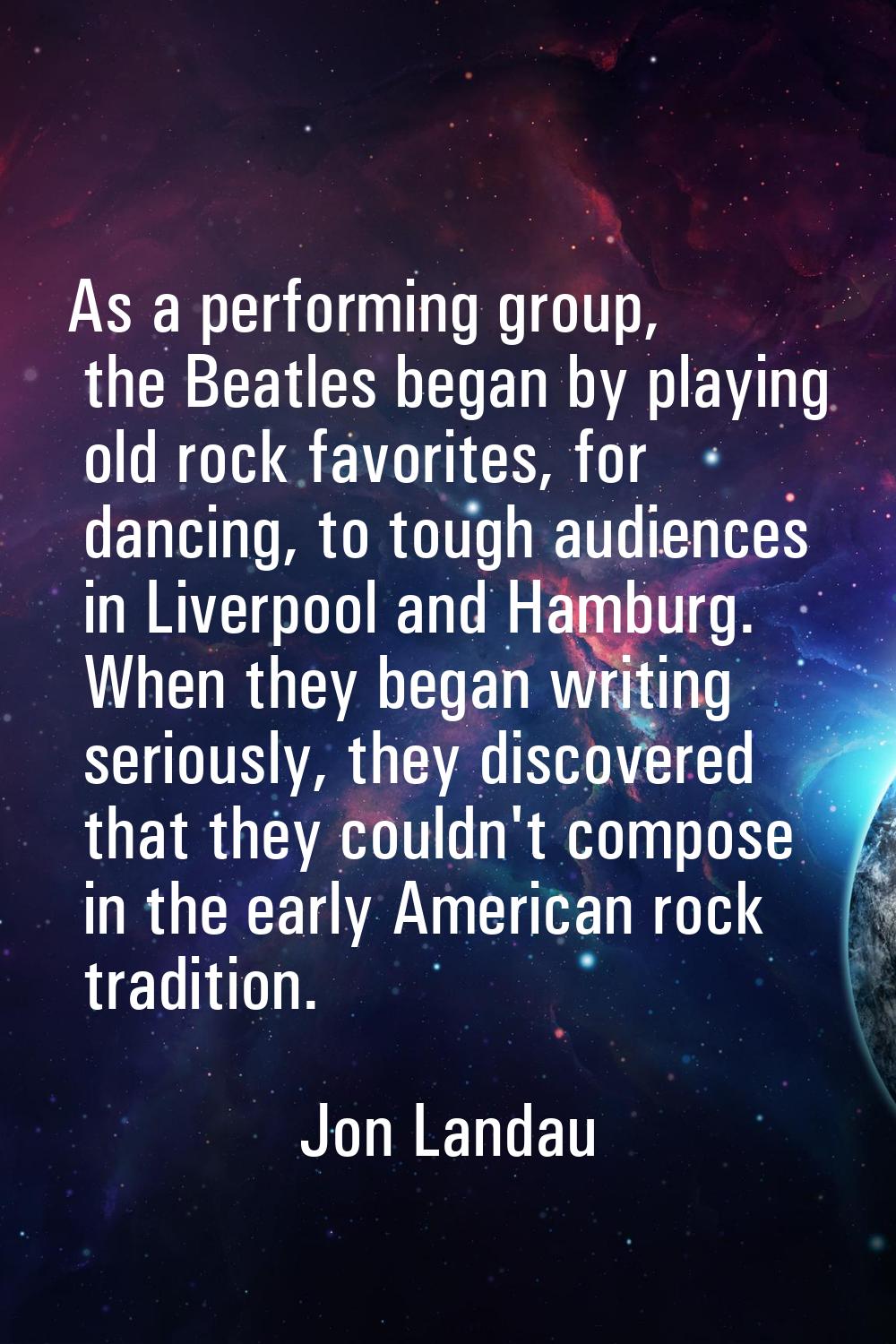 As a performing group, the Beatles began by playing old rock favorites, for dancing, to tough audie