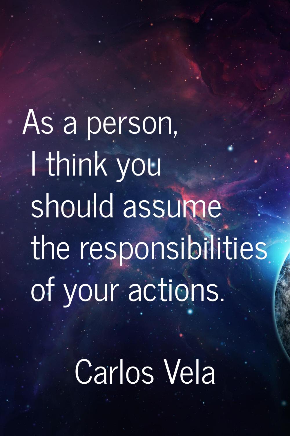 As a person, I think you should assume the responsibilities of your actions.