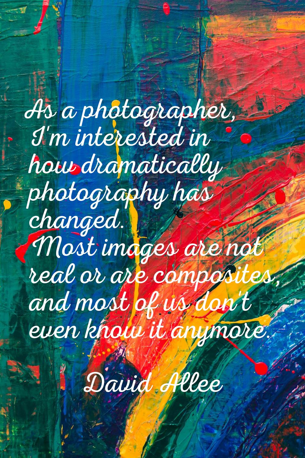 As a photographer, I'm interested in how dramatically photography has changed. Most images are not 