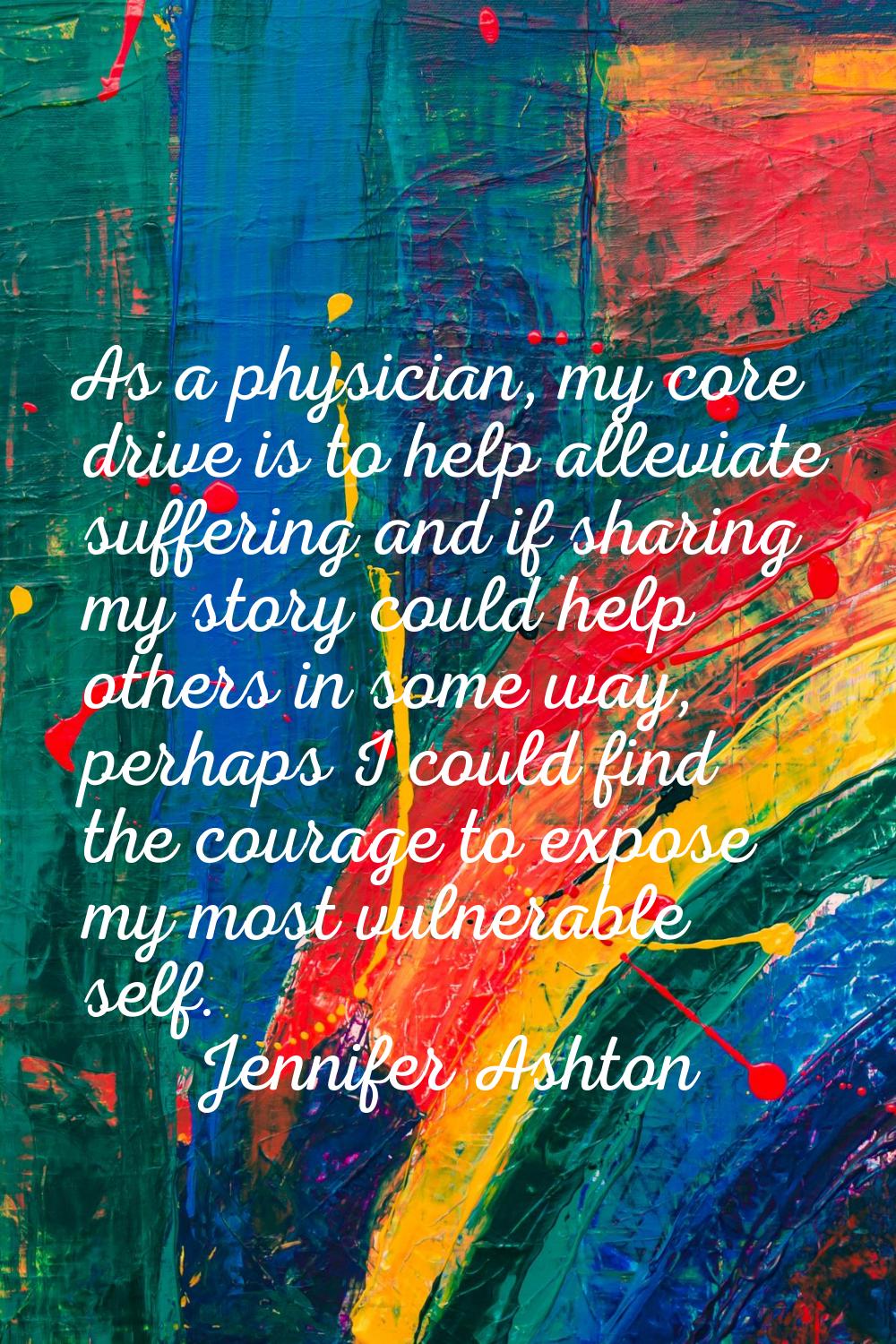 As a physician, my core drive is to help alleviate suffering and if sharing my story could help oth
