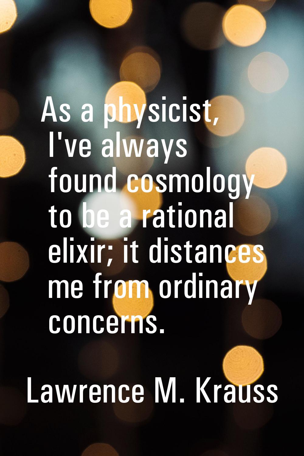 As a physicist, I've always found cosmology to be a rational elixir; it distances me from ordinary 