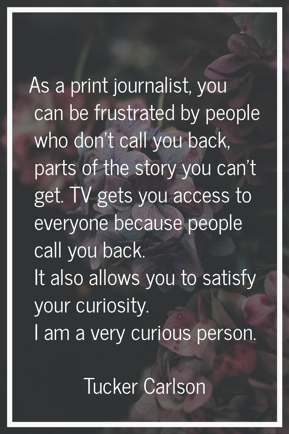As a print journalist, you can be frustrated by people who don't call you back, parts of the story 