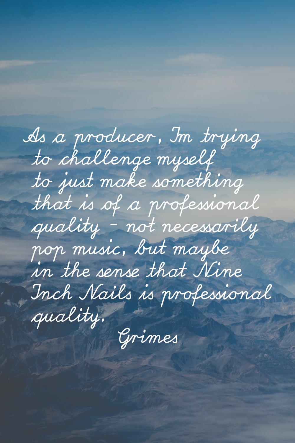 As a producer, I'm trying to challenge myself to just make something that is of a professional qual