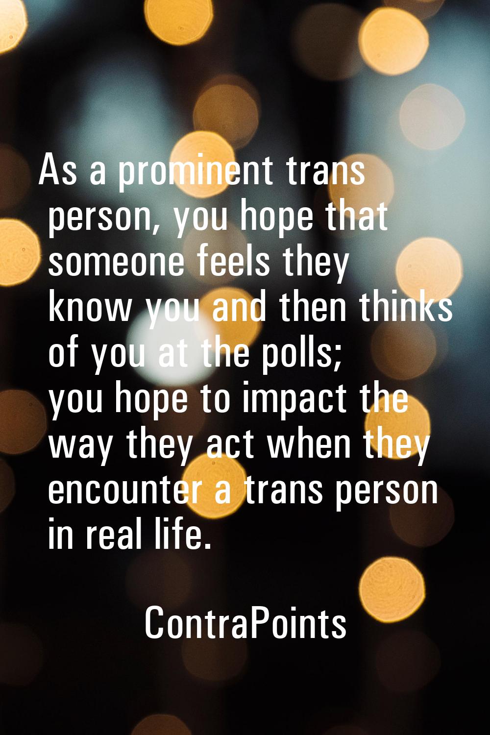 As a prominent trans person, you hope that someone feels they know you and then thinks of you at th