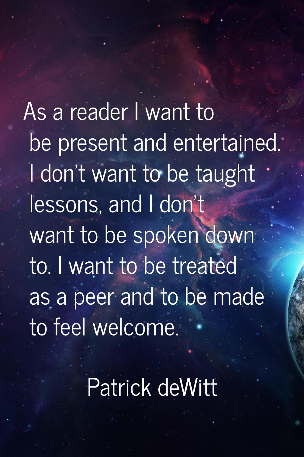 As a reader I want to be present and entertained. I don't want to be taught lessons, and I don't wa