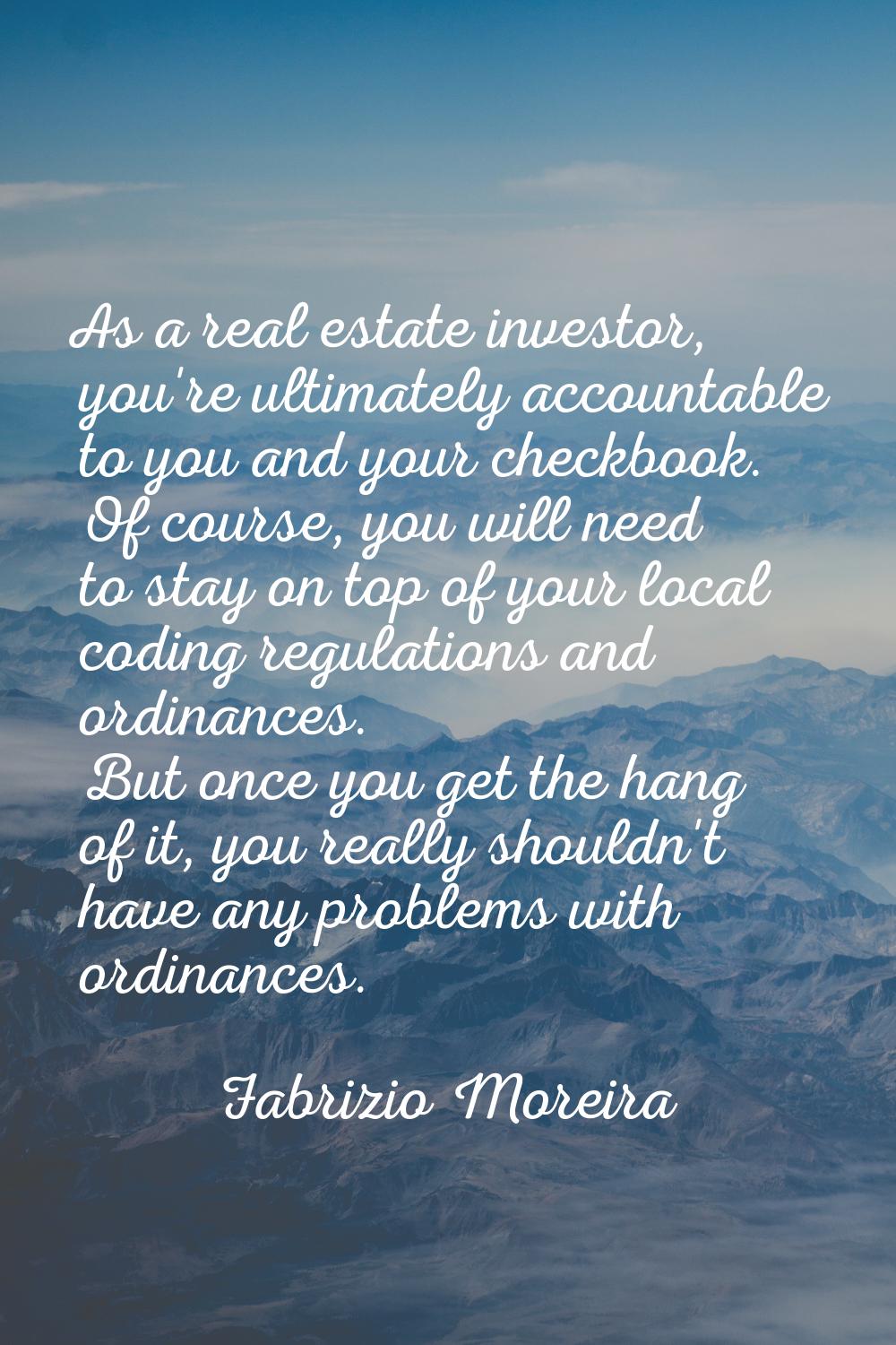 As a real estate investor, you're ultimately accountable to you and your checkbook. Of course, you 