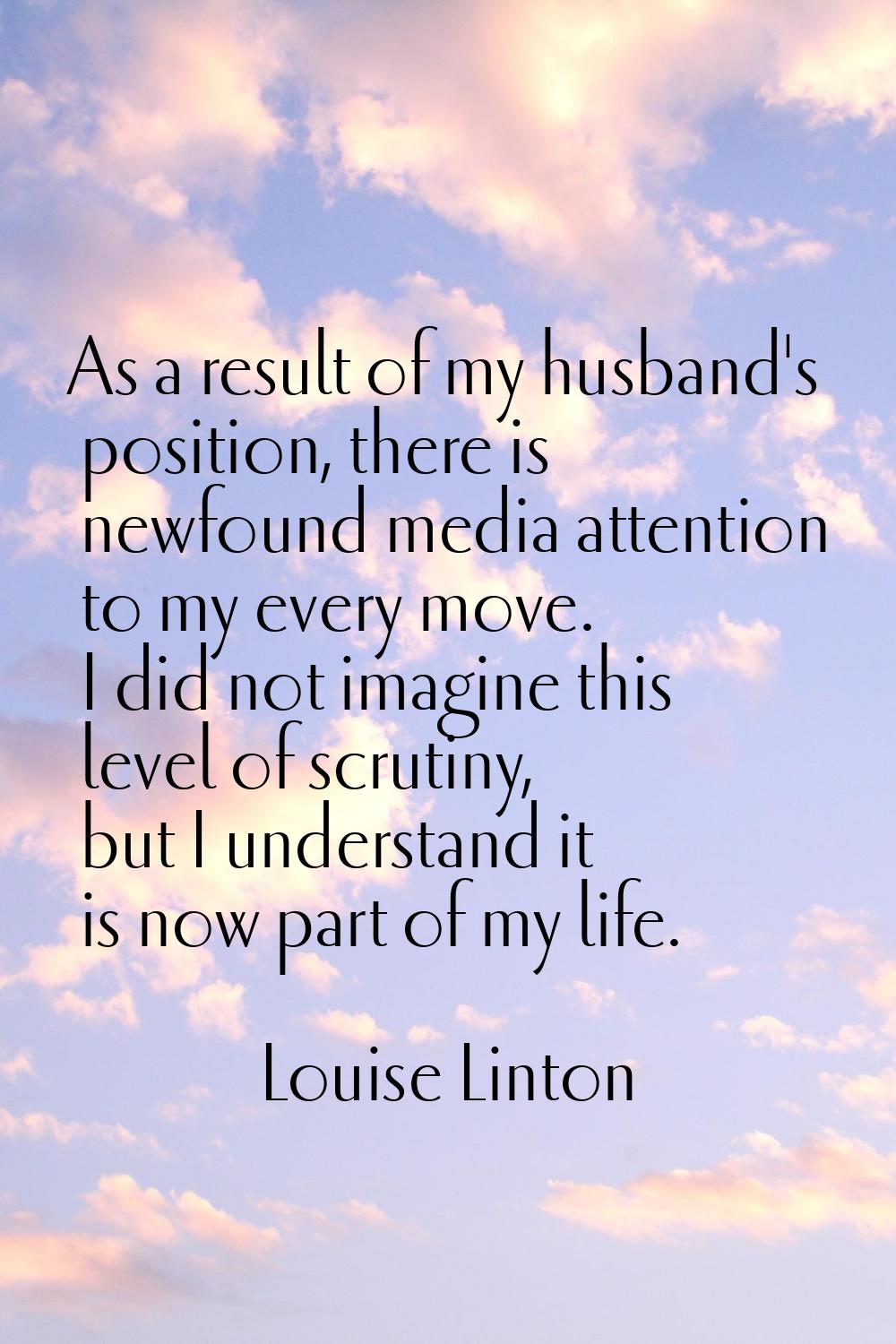 As a result of my husband's position, there is newfound media attention to my every move. I did not