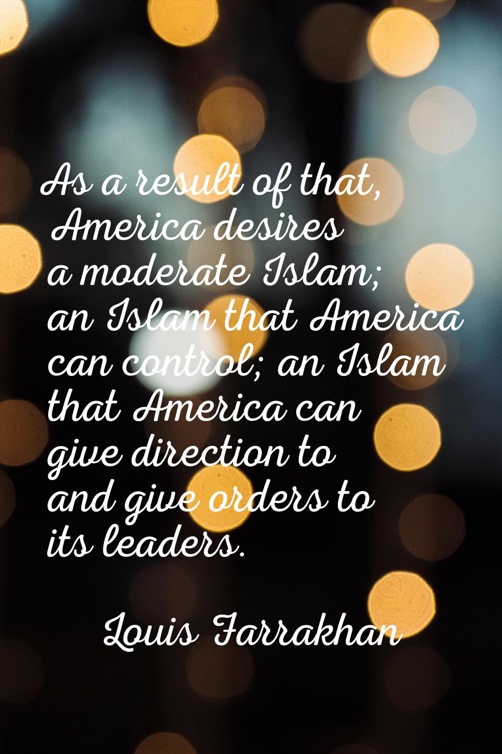 As a result of that, America desires a moderate Islam; an Islam that America can control; an Islam 