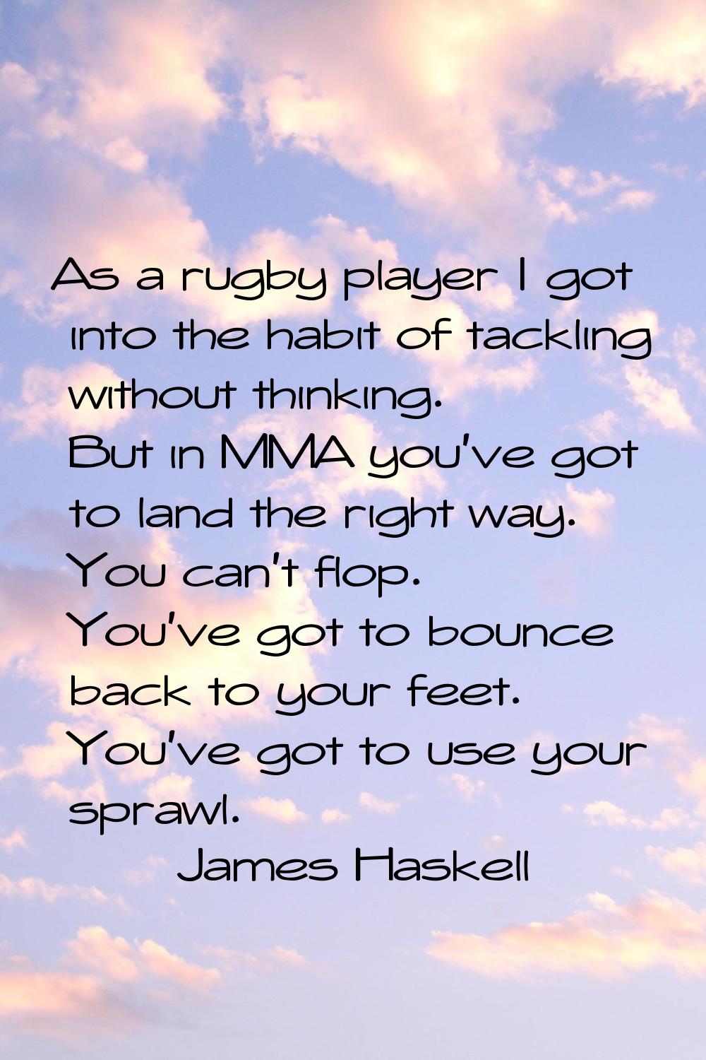 As a rugby player I got into the habit of tackling without thinking. But in MMA you've got to land 