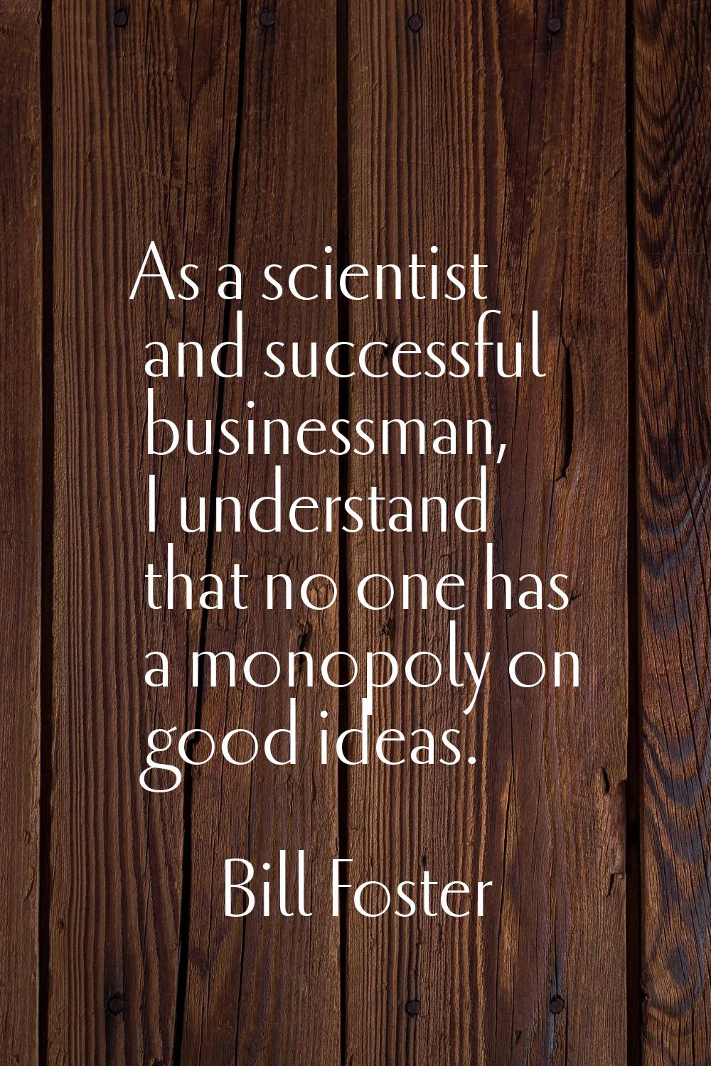 As a scientist and successful businessman, I understand that no one has a monopoly on good ideas.