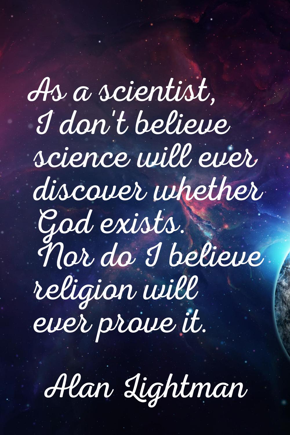 As a scientist, I don't believe science will ever discover whether God exists. Nor do I believe rel