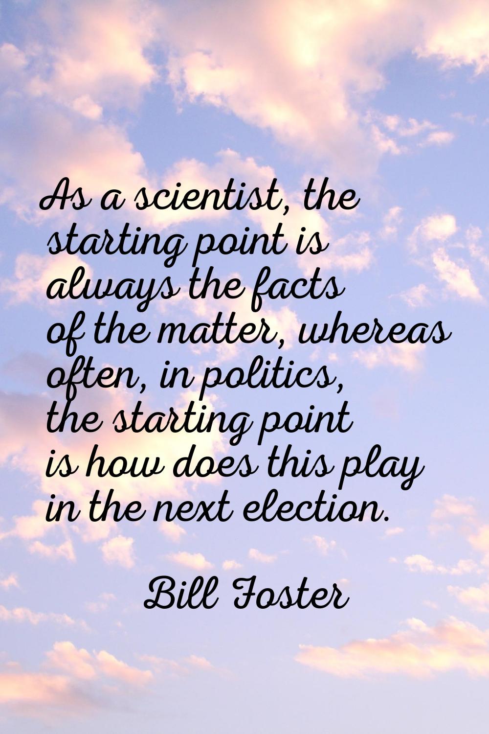 As a scientist, the starting point is always the facts of the matter, whereas often, in politics, t