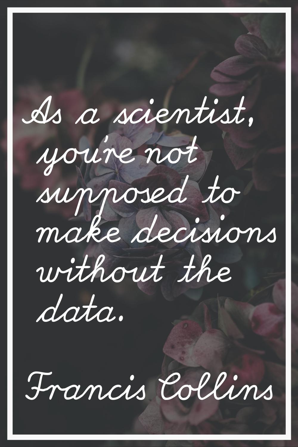As a scientist, you're not supposed to make decisions without the data.