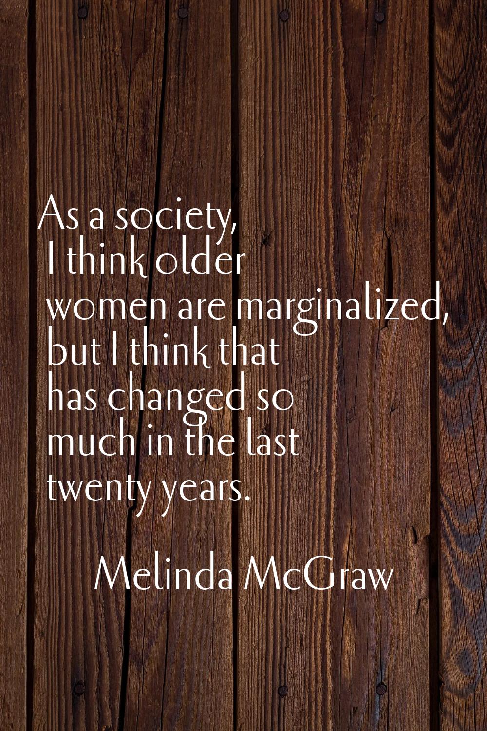 As a society, I think older women are marginalized, but I think that has changed so much in the las