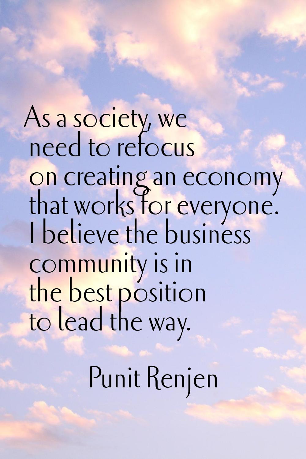 As a society, we need to refocus on creating an economy that works for everyone. I believe the busi