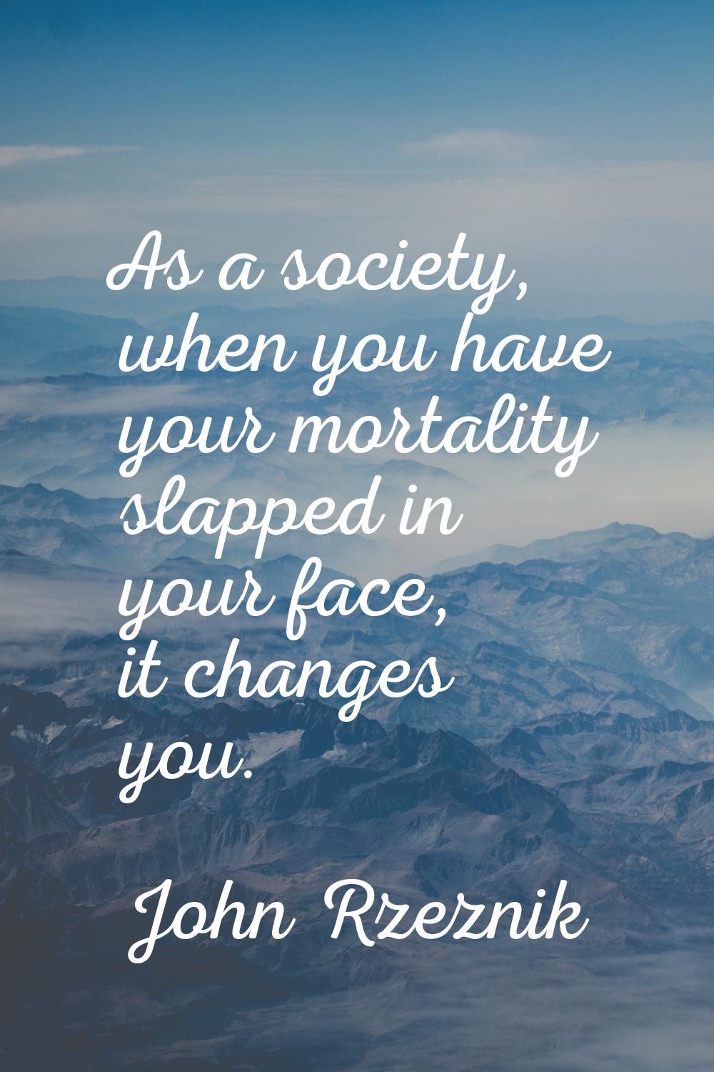 As a society, when you have your mortality slapped in your face, it changes you.