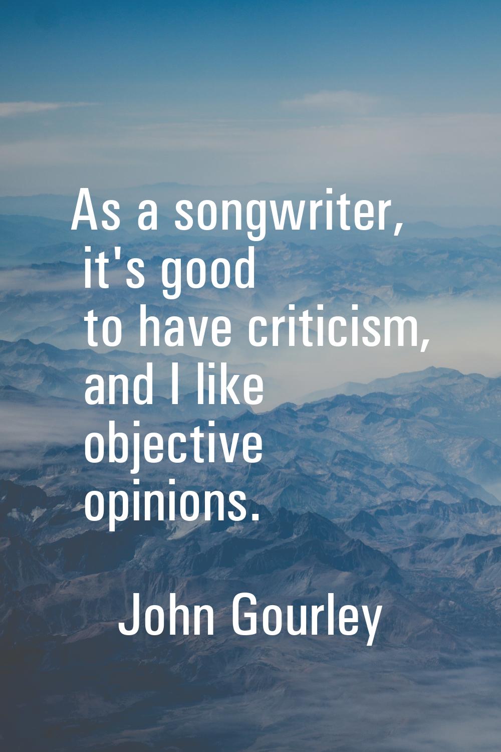 As a songwriter, it's good to have criticism, and I like objective opinions.
