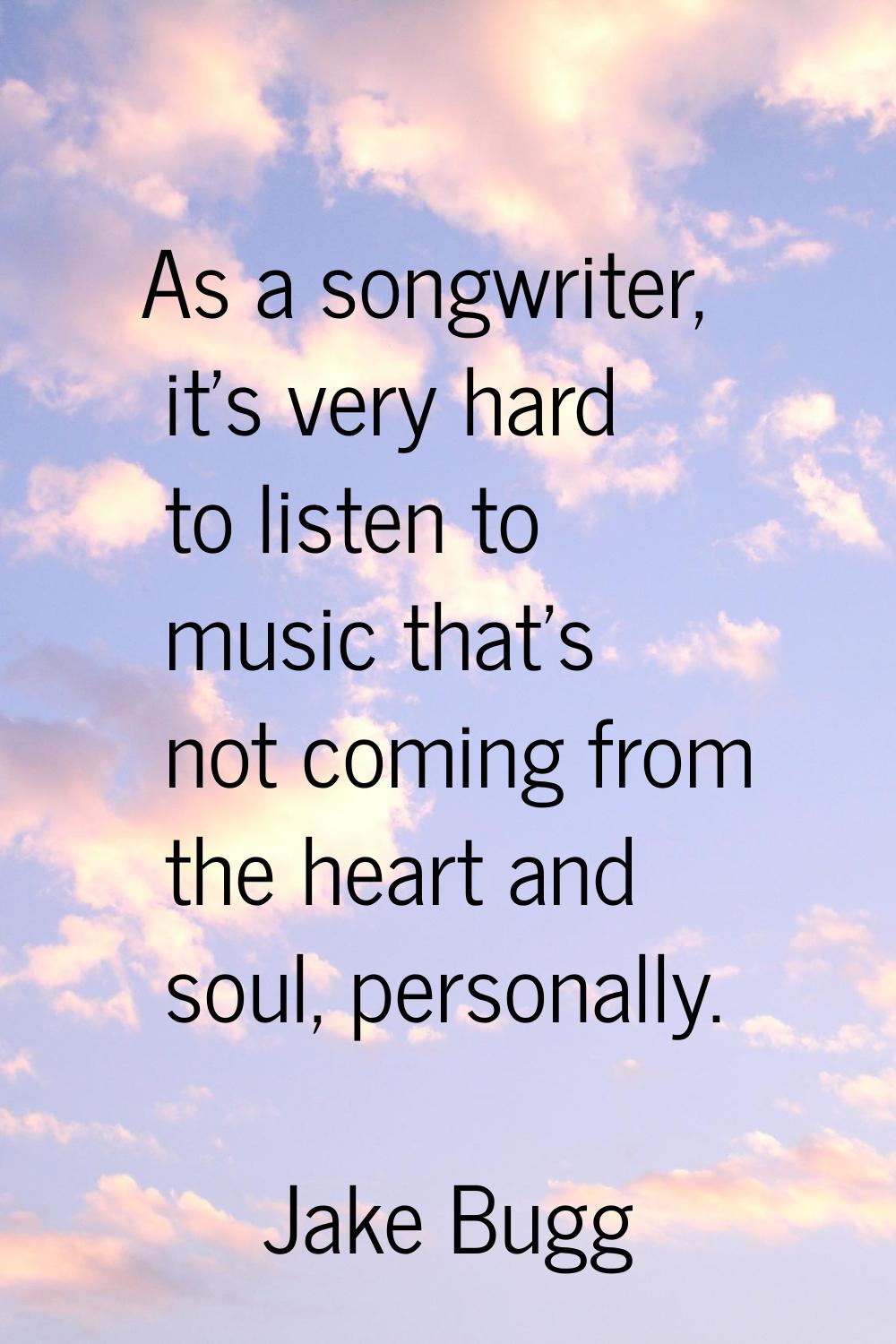 As a songwriter, it's very hard to listen to music that's not coming from the heart and soul, perso