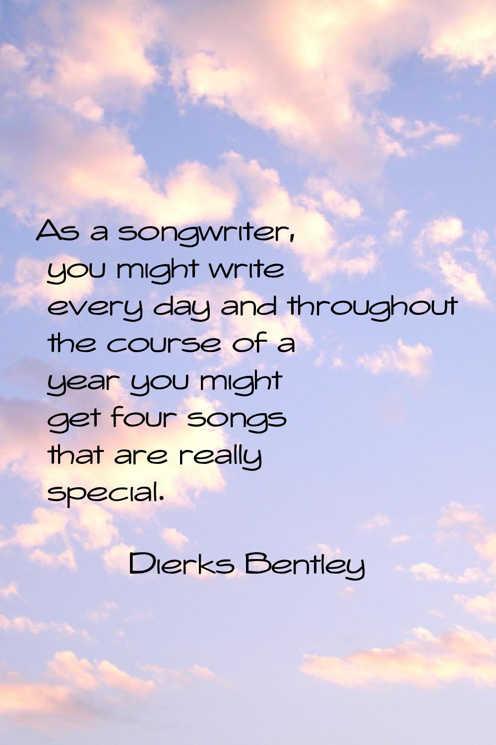 As a songwriter, you might write every day and throughout the course of a year you might get four s