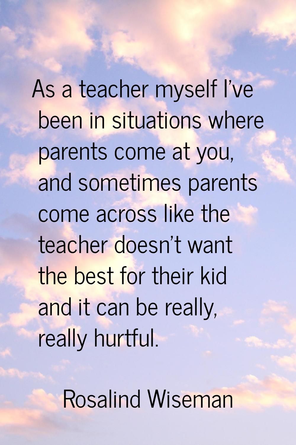 As a teacher myself I've been in situations where parents come at you, and sometimes parents come a