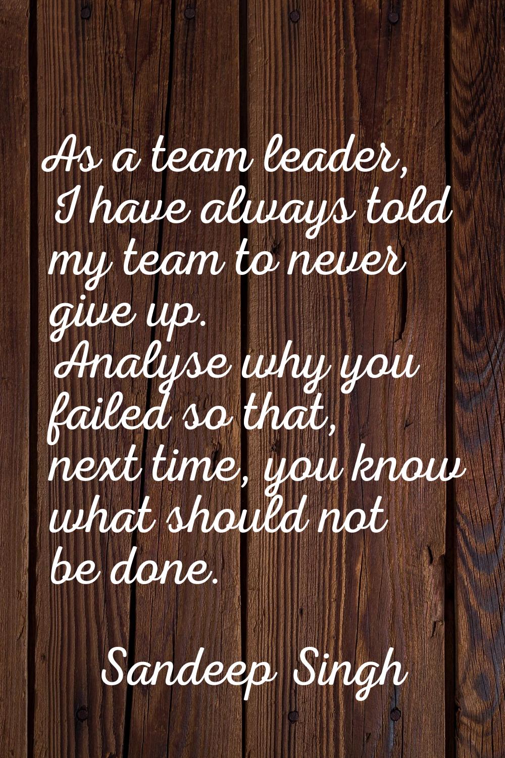 As a team leader, I have always told my team to never give up. Analyse why you failed so that, next