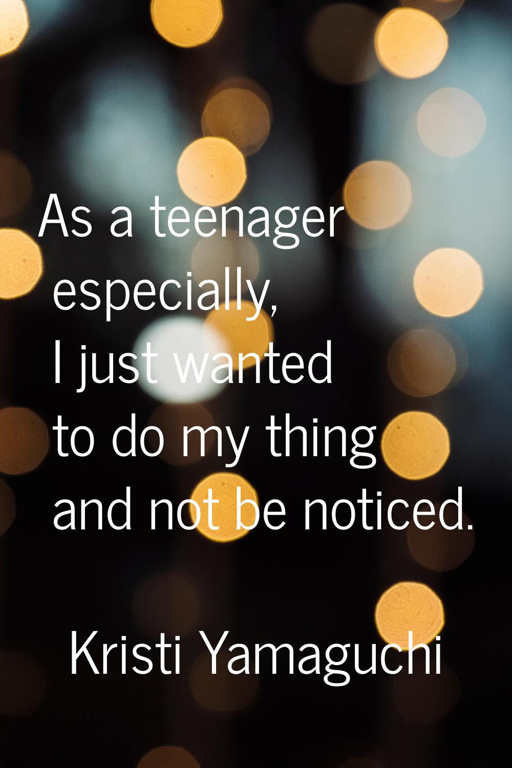 As a teenager especially, I just wanted to do my thing and not be noticed.