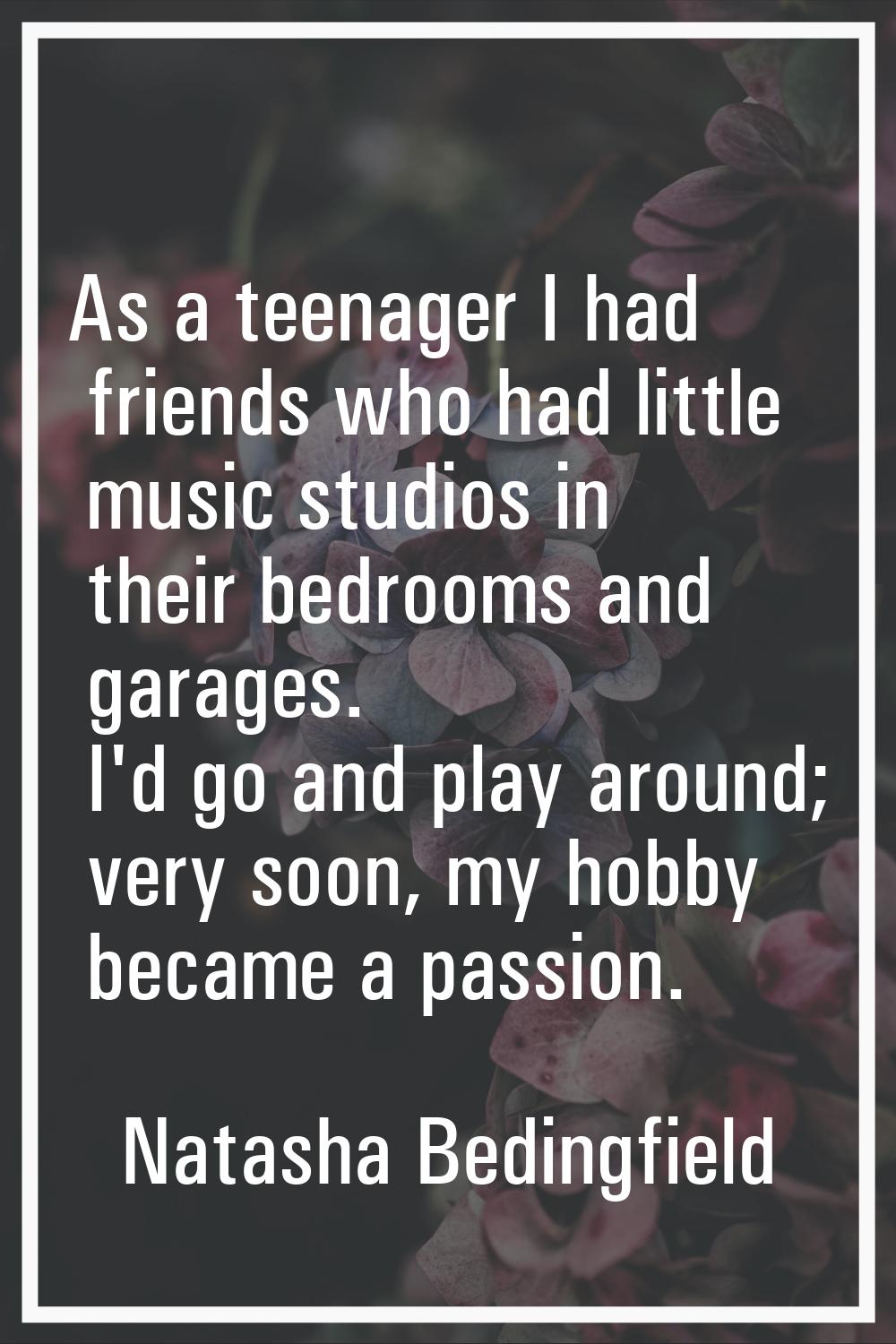As a teenager I had friends who had little music studios in their bedrooms and garages. I'd go and 