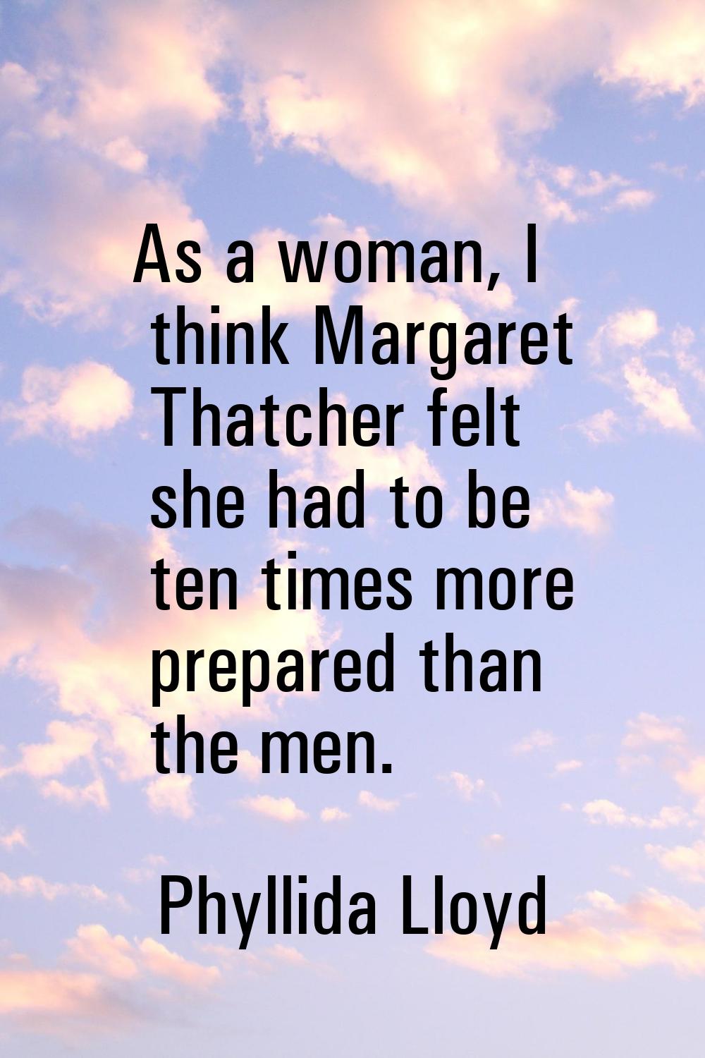 As a woman, I think Margaret Thatcher felt she had to be ten times more prepared than the men.