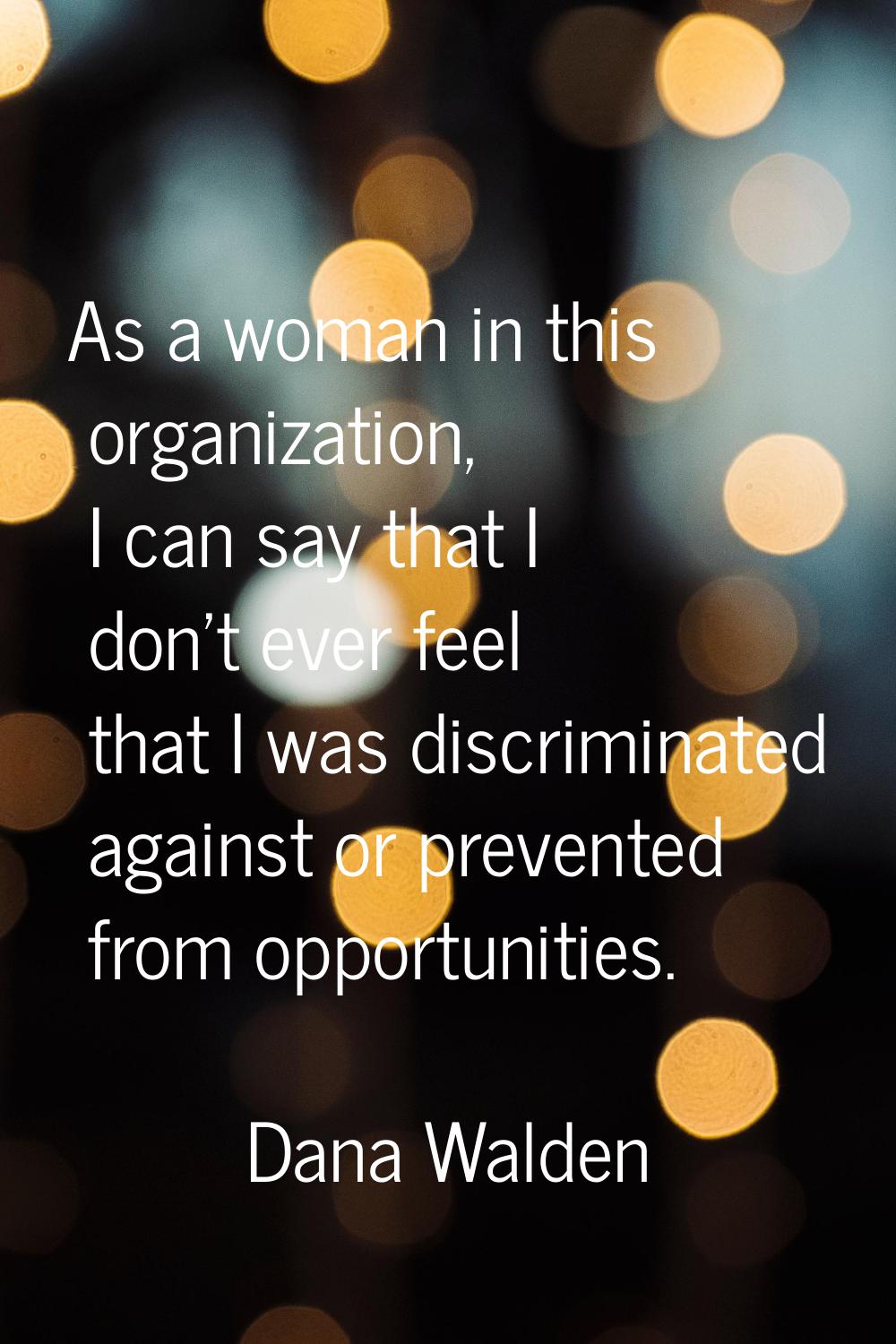 As a woman in this organization, I can say that I don't ever feel that I was discriminated against 