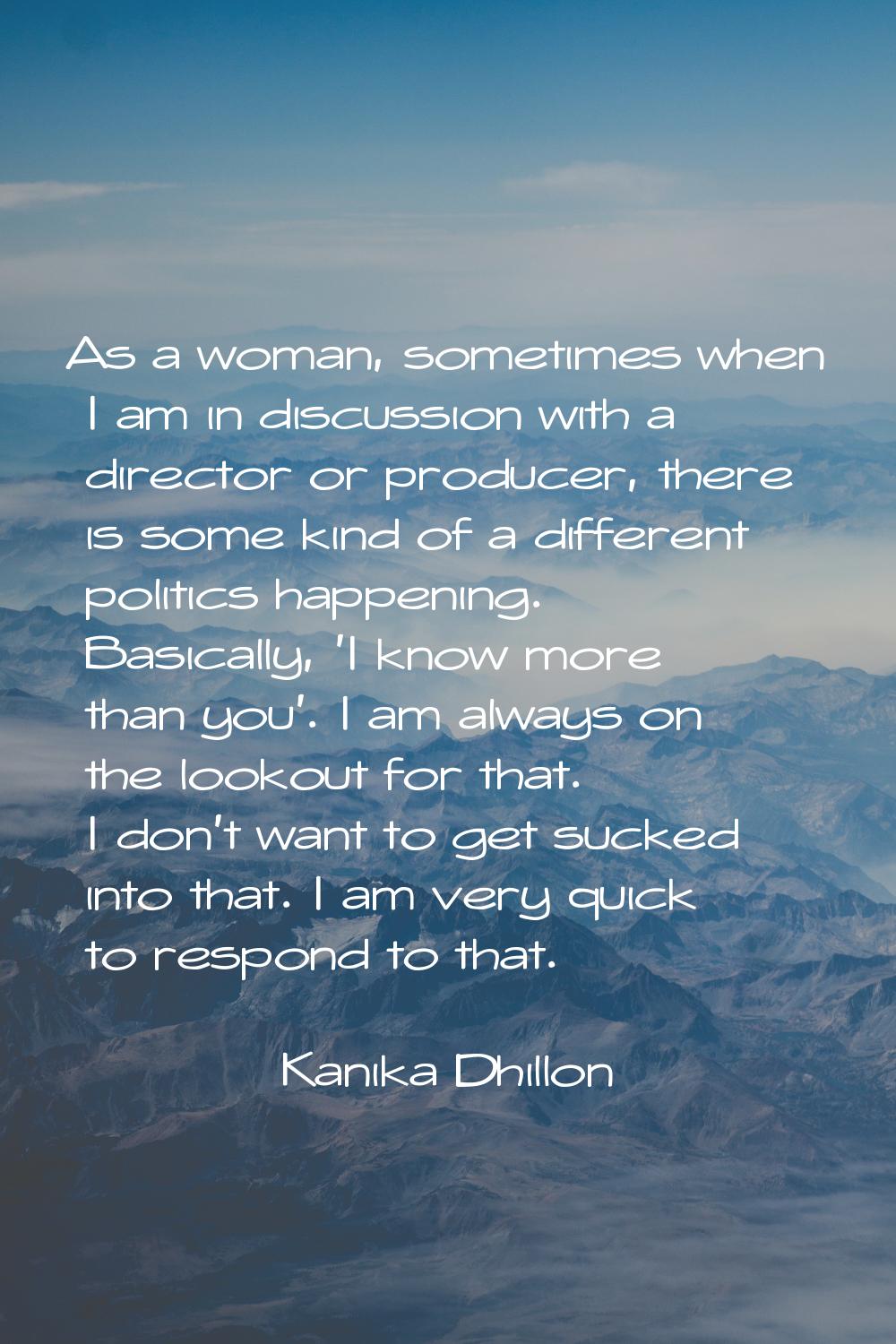 As a woman, sometimes when I am in discussion with a director or producer, there is some kind of a 