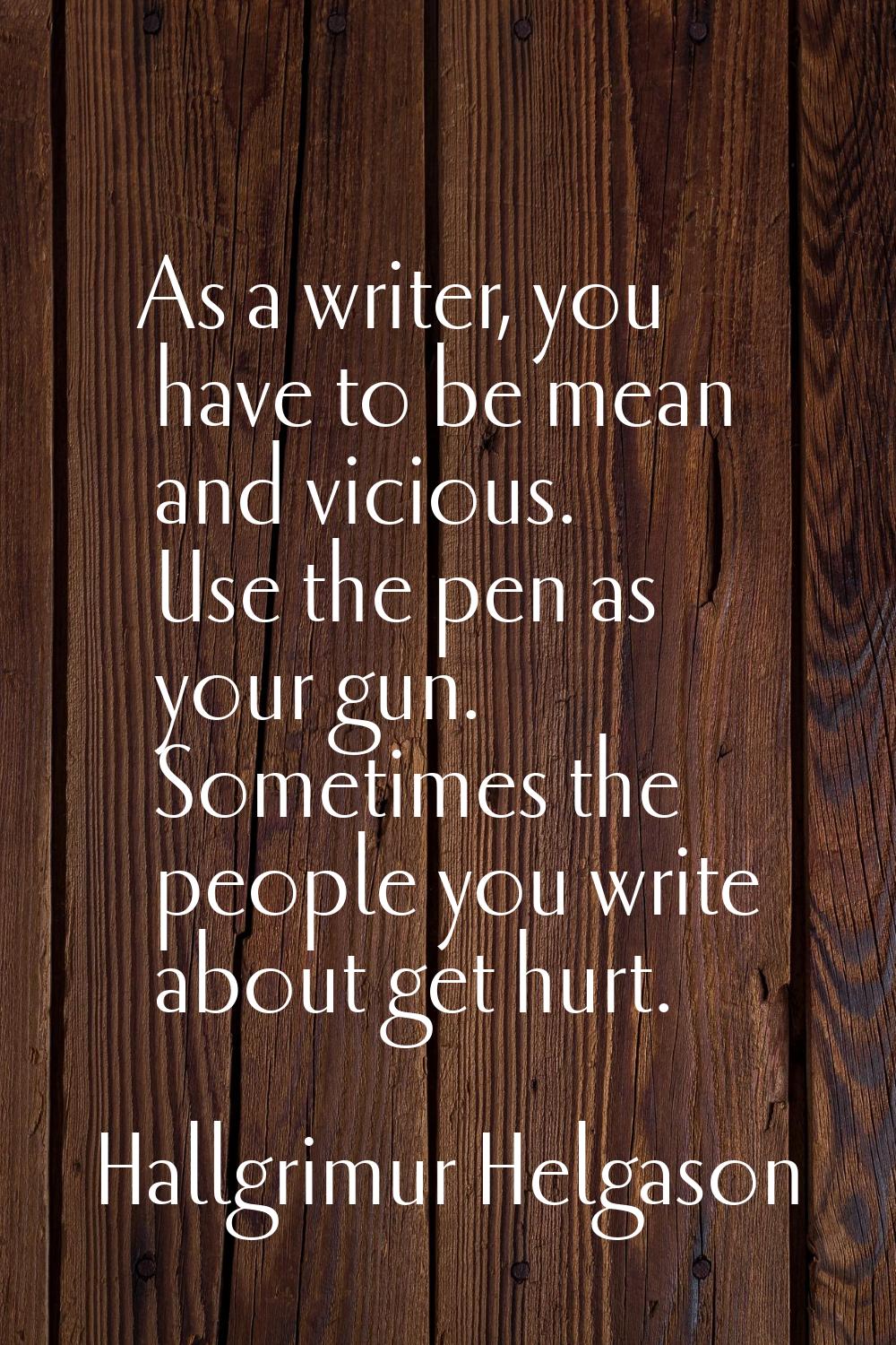 As a writer, you have to be mean and vicious. Use the pen as your gun. Sometimes the people you wri