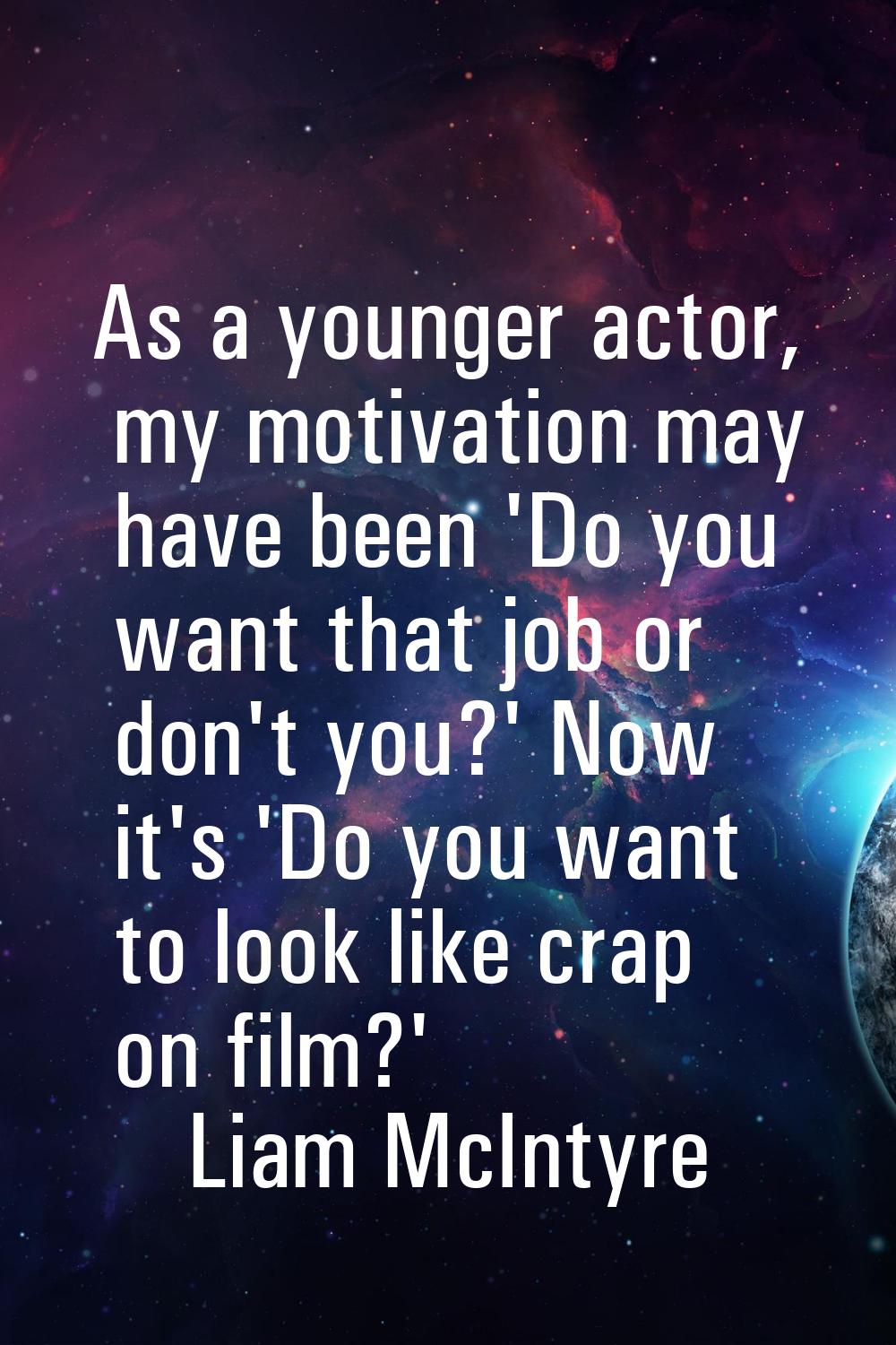 As a younger actor, my motivation may have been 'Do you want that job or don't you?' Now it's 'Do y
