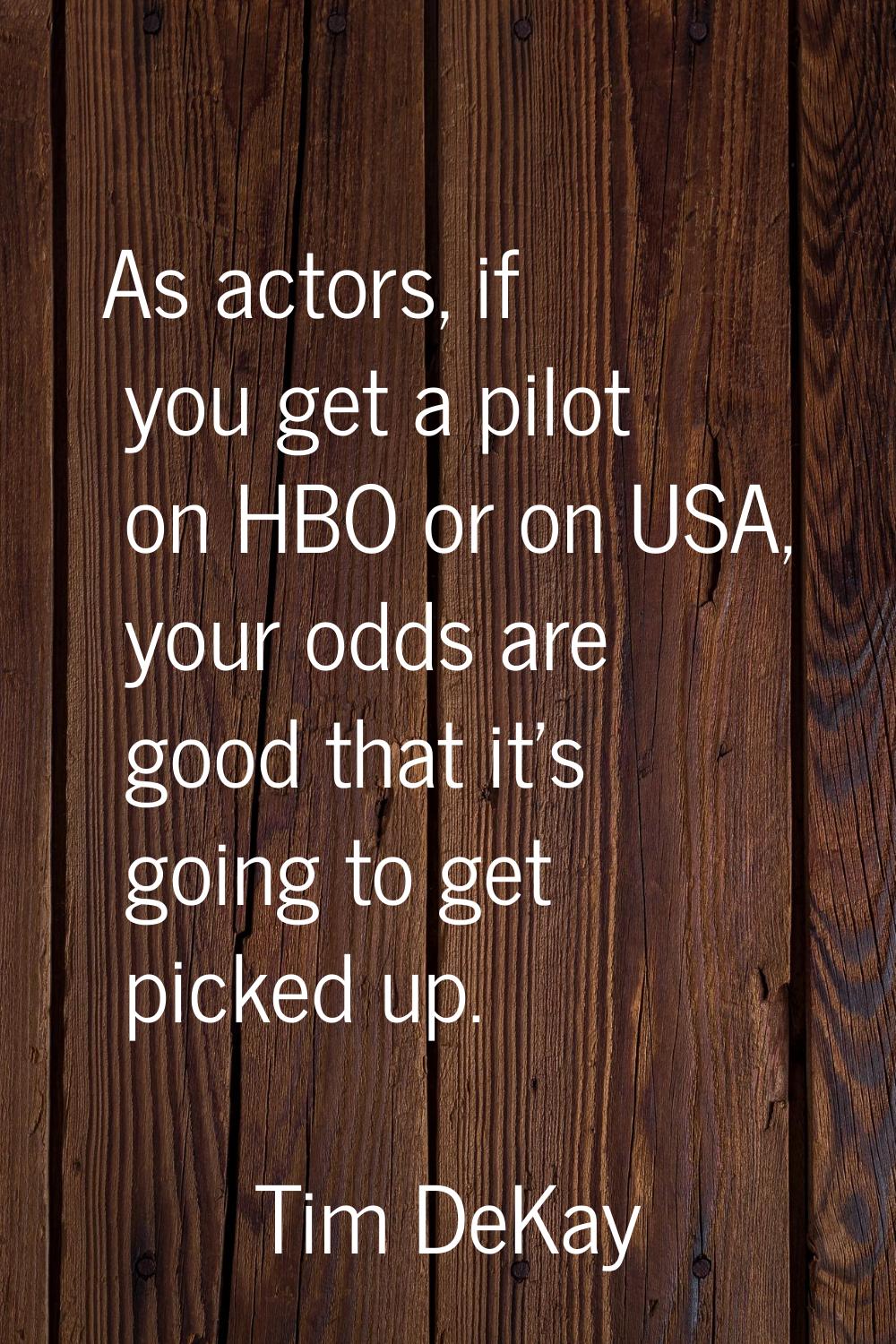 As actors, if you get a pilot on HBO or on USA, your odds are good that it's going to get picked up