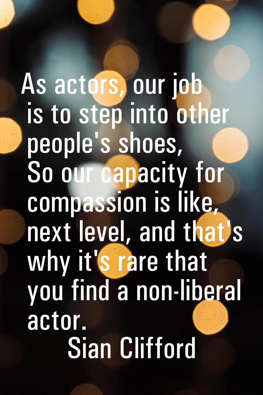 As actors, our job is to step into other people's shoes, So our capacity for compassion is like, ne