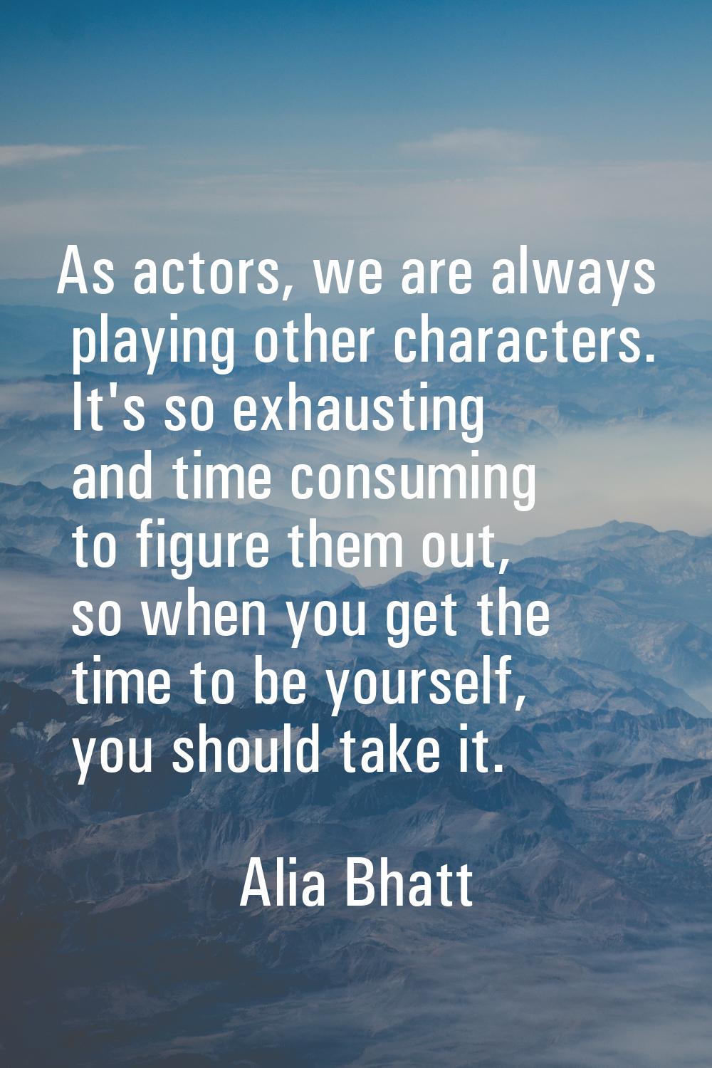 As actors, we are always playing other characters. It's so exhausting and time consuming to figure 