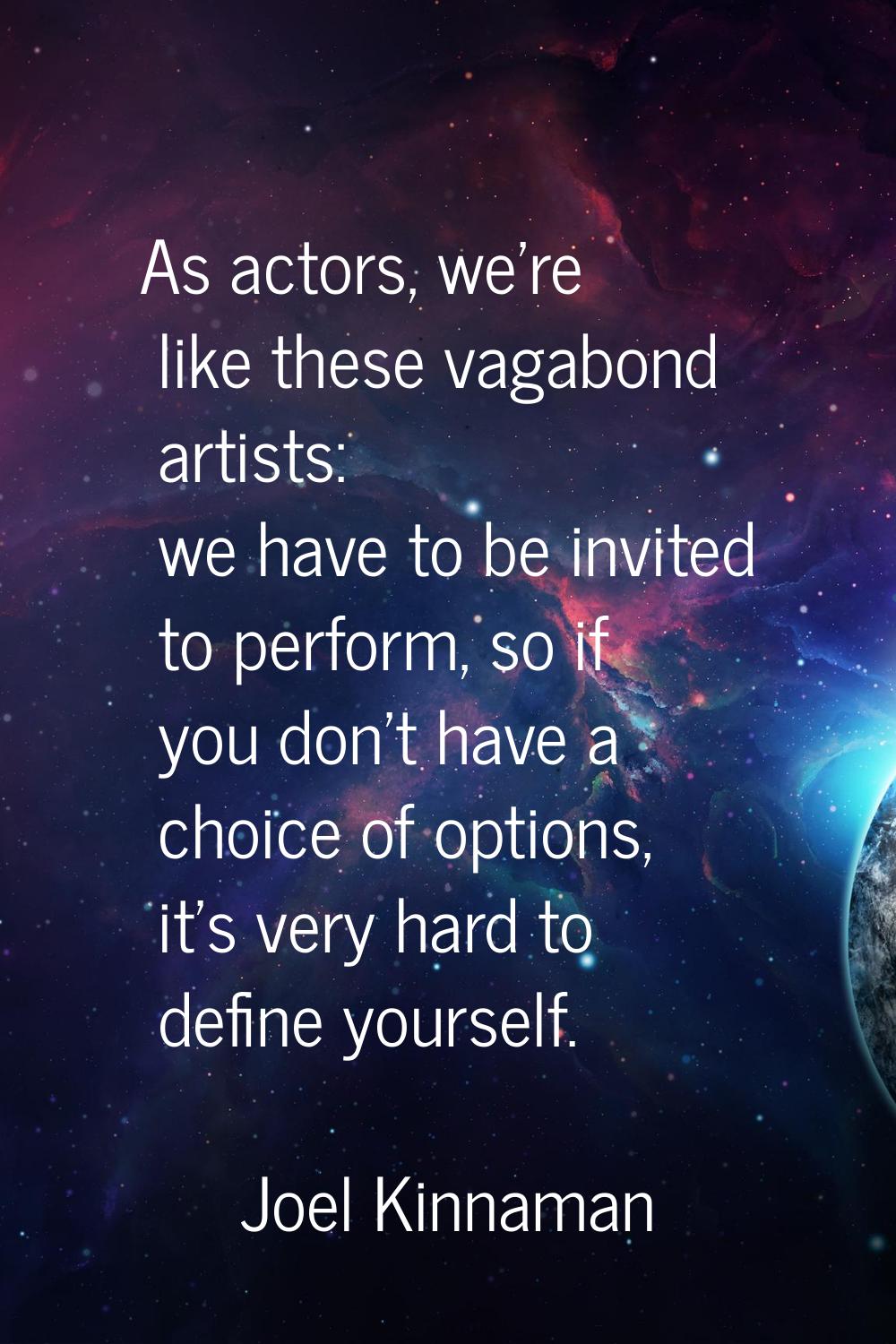 As actors, we're like these vagabond artists: we have to be invited to perform, so if you don't hav