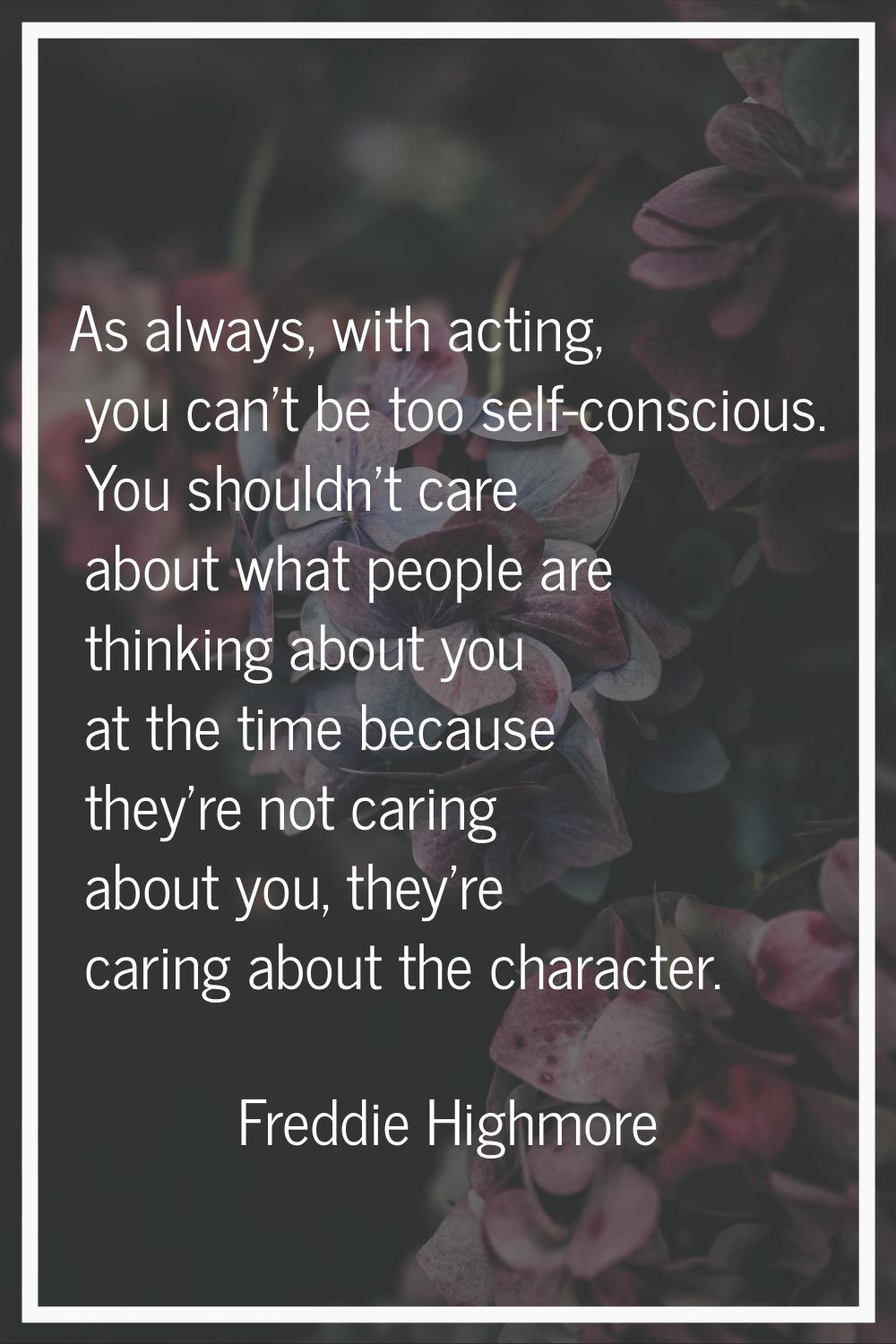 As always, with acting, you can't be too self-conscious. You shouldn't care about what people are t